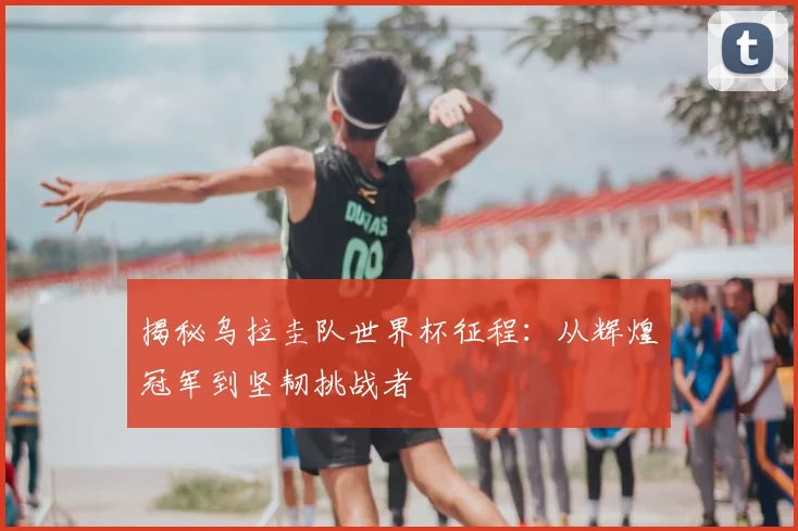 揭秘乌拉圭队世界杯征程：从辉煌冠军到坚韧挑战者
