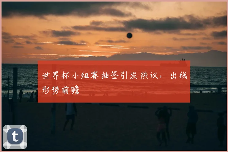 世界杯小组赛抽签引发热议，出线形势前瞻
