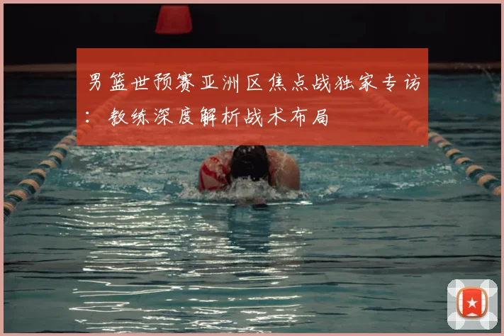 男篮世预赛亚洲区焦点战独家专访：教练深度解析战术布局