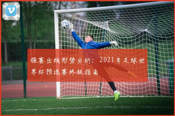 强赛出线形势分析：2021年足球世界杯预选赛终极指南