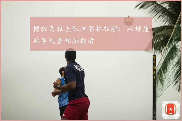 揭秘乌拉圭队世界杯征程：从辉煌冠军到坚韧挑战者