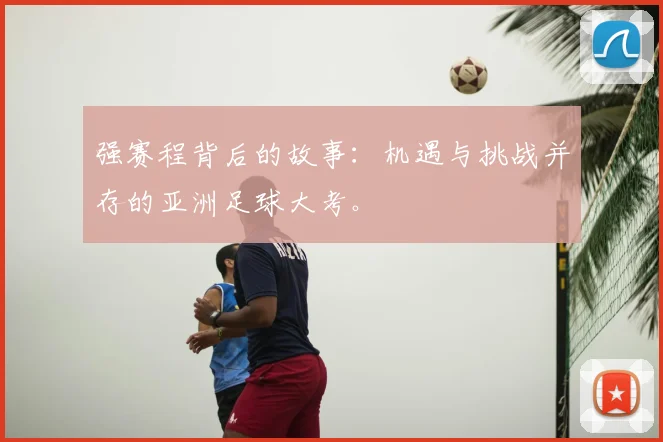 强赛程背后的故事：机遇与挑战并存的亚洲足球大考。