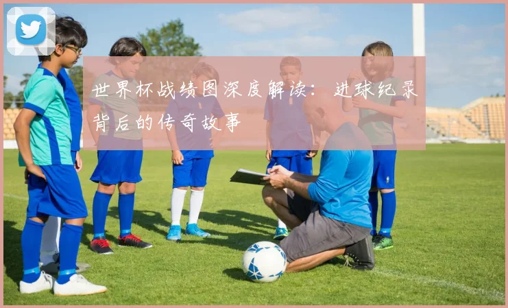 世界杯战绩图深度解读：进球纪录背后的传奇故事