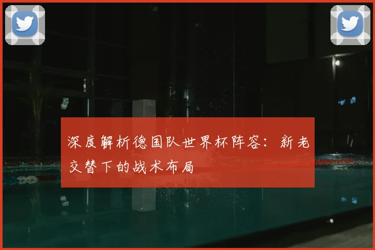 深度解析德国队世界杯阵容：新老交替下的战术布局