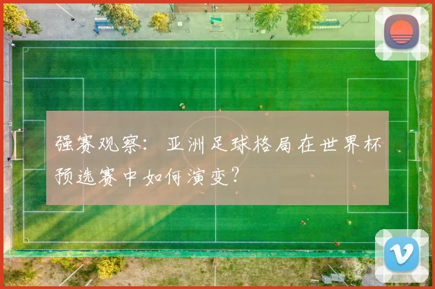强赛观察：亚洲足球格局在世界杯预选赛中如何演变？