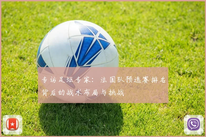 专访足坛专家：法国队预选赛排名背后的战术布局与挑战
